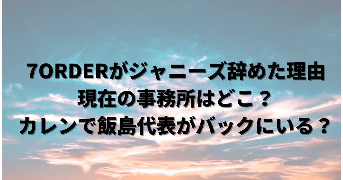 7order セブンオーダー がジャニーズ辞めた理由は 現在の事務所はどこ カレンで飯島代表がバックにいる Pinokonavi